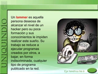 Un lammer es aquella
persona deseosa de
alcanzar el nivel de un
hacker pero su poca
formación y sus
conocimientos le impiden
realizar este sueño. Su
trabajo se reduce a
ejecutar programas
creados por otros, a
bajar, en forma
indiscriminada, cualquier
tipo de programa
publicado en la red.
 