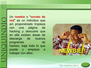 Un newbie o "novato de
red" es un individuo que
sin proponérselo tropieza
con una página de
hacking y descubre que
en ella existen áreas de
descarga     de     buenos
programas               de
hackeo, baja todo lo que
puede y empieza a
trabajar con ellos.
 