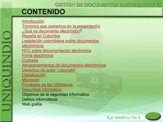 CONTENIDO
Introducción
Términos que usaremos en la presentación
¿Qué es documento electrónico?
Reseña en Colombia
Legislación colombiana sobre documentos
electrónicos
NTC sobre documentación electrónica
Firma electrónica
Custodia
Almacenamientos de documentos electrónicos
Derechos de autor “copyright”
Digitalización
Migración
Privilegios en las bibliotecas
Seguridad informática
Objetivos de la seguridad informática
Delitos informáticos
Web grafía
 