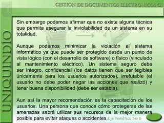 Sin embargo podemos afirmar que no existe alguna técnica
que permita asegurar la inviolabilidad de un sistema en su
totalidad.

Aunque podemos minimizar la violación al sistema
informático ya que puede ser protegido desde un punto de
vista lógico (con el desarrollo de software) o físico (vinculado
al mantenimiento eléctrico). Un sistema seguro debe
ser íntegro, confidencial (los datos tienen que ser legibles
únicamente para los usuarios autorizados), irrefutable (el
usuario no debe poder negar las acciones que realizó) y
tener buena disponibilidad (debe ser estable).

Aun así la mayor recomendación es la capacitación de los
usuarios. Una persona que conoce cómo protegerse de las
amenazas sabrá utilizar sus recursos de la mejor manera
posible para evitar ataques o accidentes.
 