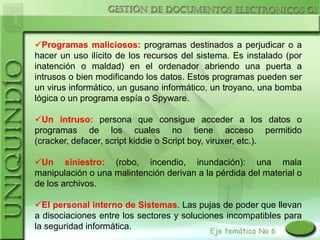 Programas maliciosos: programas destinados a perjudicar o a
hacer un uso ilícito de los recursos del sistema. Es instalado (por
inatención o maldad) en el ordenador abriendo una puerta a
intrusos o bien modificando los datos. Estos programas pueden ser
un virus informático, un gusano informático, un troyano, una bomba
lógica o un programa espía o Spyware.

Un intruso: persona que consigue acceder a los datos o
programas de los cuales no tiene acceso permitido
(cracker, defacer, script kiddie o Script boy, viruxer, etc.).

Un siniestro: (robo, incendio, inundación): una mala
manipulación o una malintención derivan a la pérdida del material o
de los archivos.

El personal interno de Sistemas. Las pujas de poder que llevan
a disociaciones entre los sectores y soluciones incompatibles para
la seguridad informática.
 