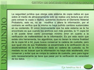 La seguridad jurídica que otorga este sistema de copia radica en que
sobre el medio de almacenamiento solo se realiza una lectura que sirve
para extraer la copia o réplica, quedando incólume el Elemento Material
Probatorio, esto es, no se modifica o altera la información, por el
contrario se verifica que la misma no haya sufrido cambios sustanciales
en su contenido. El único inconveniente que ha este sistema se le ha
encontrado es que cuando los archivos son más grandes, la 11 copia bit
a bit puede tener cierto porcentaje mínimo error en cuanto a la
verificación de inalterabilidad de la información. Es por esta razón que
existe otra herramienta, los algoritmos, que no tienen la misma finalidad
de la copia bit a bit, pues busca conservar la cadena de custodia, pero
que igual otra de sus finalidades va encaminada a la verificación de no
adulterabilidad de la información dada en cadena de custodia; su fin
mediato no es buscar que la información no haya sido adulterada, sino
conservar y evitar que se rompa la cadena de custodia, pero para lograr
esto necesariamente se tiene que pasar por la verificación de veracidad
de los datos.
 