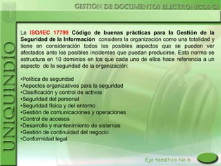 La ISO/IEC 17799 Código de buenas prácticas para la Gestión de la
Seguridad de la Información considera la organización como una totalidad y
tiene en consideración todos los posibles aspectos que se pueden ver
afectados ante los posibles incidentes que puedan producirse. Esta norma se
estructura en 10 dominios en los que cada uno de ellos hace referencia a un
aspecto de la seguridad de la organización:

•Política de seguridad
•Aspectos organizativos para la seguridad
•Clasificación y control de activos
•Seguridad del personal
•Seguridad física y del entorno
•Gestión de comunicaciones y operaciones
•Control de accesos
•Desarrollo y mantenimiento de sistemas
•Gestión de continuidad del negocio
•Conformidad legal
 
