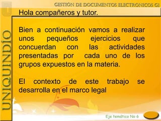 Hola compañeros y tutor.

Bien a continuación vamos a realizar
unos    pequeños      ejercicios    que
concuerdan    con    las    actividades
presentadas por cada uno de los
grupos expuestos en la materia.

El contexto de este trabajo         se
desarrolla en el marco legal
 