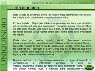 Introducción
Este trabajo se desarrolla sobre los documentos electrónicos con énfasis
en la legislación colombiana y seguridad informática.

En la actualidad, él que pueda leer esta presentación, tiene una identidad
en un mundo sub real con información personal, nuestra vida se refleja
en este ciber mundo. Bien dicen que el 80% de las empresas buscan en
las redes sociales a sus futuros empleados, como parte de la evaluación
de ingreso.

Cada día en nuestro mundo virtual, plasmamos nuestras
ideas, conocimientos, investigaciones, trabajos, ensayos, música, libros…
Que para muchos es una forma de ingreso a un trabajo, vemos hoy como
las políticas del copyright o la ley Lleras que es el derecho que tiene
cada persona para que sus ideas, y trabajo sean de autoría propia y
legal, que la pueden vender o arrendar.

Nuestra autoría      y conocimiento plasmado en este documento ó
sencillamente     la    información    personal,    no     debe    ser
violada, adulterada, robada por terceros para transgredir daño. Y para
ello existen normas leyes, ó decretos para salvaguardar nuestros
 