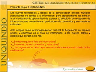 Pregunta grupo 1 DOCUMENTO

Las nuevas tecnologías y lógicas de la comunicación ofrecen múltiples
posibilidades de acceso a la información, pero especialmente les brindan
a los ciudadanos la oportunidad de superar su condición de receptores de
información para convertirse en productores de contenidos y en creadores
culturales.

Ante riesgos como la homogenización cultural, la hegemonía de algunos
países y empresas en el flujo de información, o los nuevos delitos y
peligros que surgen en la red.

¿Se debe regular el flujo de información?
¿Promover ciertos contenidos y vetar otros?
¿Una regulación se debe dejar en manos del mercado o al criterio de los
ciudadanos?
 