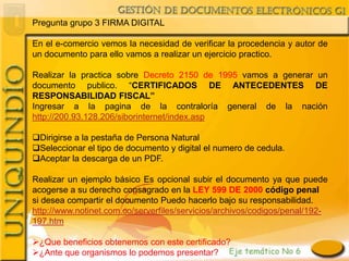 Pregunta grupo 3 FIRMA DIGITAL

En el e-comercio vemos la necesidad de verificar la procedencia y autor de
un documento para ello vamos a realizar un ejercicio practico.

Realizar la practica sobre Decreto 2150 de 1995 vamos a generar un
documento publico. “CERTIFICADOS DE ANTECEDENTES DE
RESPONSABILIDAD FISCAL”
Ingresar a la pagina de la contraloría general de la nación
http://200.93.128.206/siborinternet/index.asp

Dirigirse a la pestaña de Persona Natural
Seleccionar el tipo de documento y digital el numero de cedula.
Aceptar la descarga de un PDF.

Realizar un ejemplo básico Es opcional subir el documento ya que puede
acogerse a su derecho consagrado en la LEY 599 DE 2000 código penal
si desea compartir el documento Puedo hacerlo bajo su responsabilidad.
http://www.notinet.com.co/serverfiles/servicios/archivos/codigos/penal/192-
197.htm

¿Que beneficios obtenemos con este certificado?
¿Ante que organismos lo podemos presentar?
 