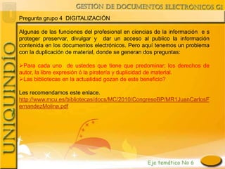 Pregunta grupo 4 DIGITALIZACIÓN

Algunas de las funciones del profesional en ciencias de la información e s
proteger preservar, divulgar y dar un acceso al publico la información
contenida en los documentos electrónicos. Pero aquí tenemos un problema
con la duplicación de material, donde se generan dos preguntas:

Para cada uno de ustedes que tiene que predominar; los derechos de
autor, la libre expresión ó la piratería y duplicidad de material.
Las bibliotecas en la actualidad gozan de este beneficio?

Les recomendamos este enlace.
http://www.mcu.es/bibliotecas/docs/MC/2010/CongresoBP/MR1JuanCarlosF
ernandezMolina.pdf
 