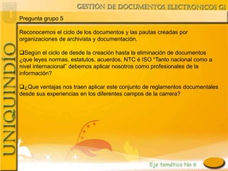 Pregunta grupo 5

Reconocemos el ciclo de los documentos y las pautas creadas por
organizaciones de archivista y documentación.

Según el ciclo de desde la creación hasta la eliminación de documentos
¿que leyes normas, estatutos, acuerdos, NTC é ISO “Tanto nacional como a
nivel internacional” debemos aplicar nosotros como profesionales de la
información?

¿Que ventajas nos traen aplicar este conjunto de reglamentos documentales
desde sus experiencias en los diferentes campos de la carrera?
 