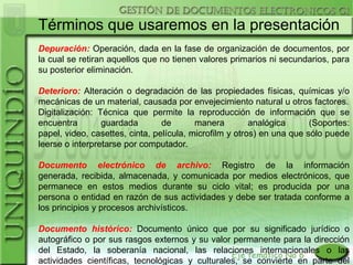 Términos que usaremos en la presentación
Depuración: Operación, dada en la fase de organización de documentos, por
la cual se retiran aquellos que no tienen valores primarios ni secundarios, para
su posterior eliminación.

Deterioro: Alteración o degradación de las propiedades físicas, químicas y/o
mecánicas de un material, causada por envejecimiento natural u otros factores.
Digitalización: Técnica que permite la reproducción de información que se
encuentra        guardada        de       manera         analógica      (Soportes:
papel, video, casettes, cinta, película, microfilm y otros) en una que sólo puede
leerse o interpretarse por computador.

Documento electrónico de archivo: Registro de la información
generada, recibida, almacenada, y comunicada por medios electrónicos, que
permanece en estos medios durante su ciclo vital; es producida por una
persona o entidad en razón de sus actividades y debe ser tratada conforme a
los principios y procesos archivísticos.

Documento histórico: Documento único que por su significado jurídico o
autográfico o por sus rasgos externos y su valor permanente para la dirección
del Estado, la soberanía nacional, las relaciones internacionales o las
actividades científicas, tecnológicas y culturales, se convierte en parte del
 