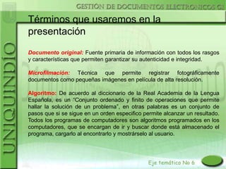 Términos que usaremos en la
presentación
Documento original: Fuente primaria de información con todos los rasgos
y características que permiten garantizar su autenticidad e integridad.

Microfilmación: Técnica que permite registrar fotográficamente
documentos como pequeñas imágenes en película de alta resolución.

Algoritmo: De acuerdo al diccionario de la Real Academia de la Lengua
Española, es un “Conjunto ordenado y finito de operaciones que permite
hallar la solución de un problema”, en otras palabras es un conjunto de
pasos que si se sigue en un orden especifico permite alcanzar un resultado.
Todos los programas de computadores son algoritmos programados en los
computadores, que se encargan de ir y buscar donde está almacenado el
programa, cargarlo al encontrarlo y mostrárselo al usuario.
 