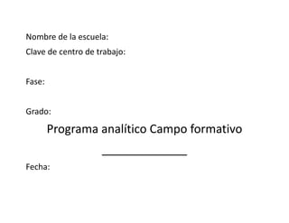 Nombre de la escuela:
Clave de centro de trabajo:
Fase:
Grado:
Programa analítico Campo formativo
_____________
Fecha:
 