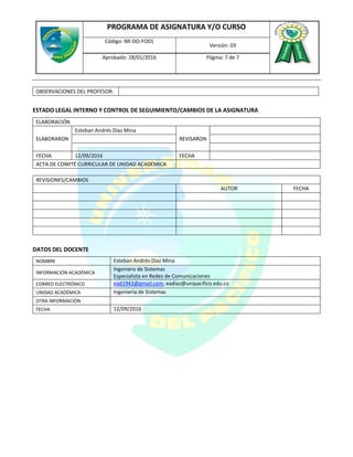 PROGRAMA DE ASIGNATURA Y/O CURSO
Código: MI-DO-FO01
Versión: 03
Aprobado: 18/01/2016 Página: 7 de 7
OBSERVACIONES DEL PROFESOR:
ESTADO LEGAL INTERNO Y CONTROL DE SEGUIMIENTO/CAMBIOS DE LA ASIGNATURA
ELABORACIÓN
ELABORARON
Esteban Andrés Díaz Mina
REVISARON
FECHA 12/09/2016 FECHA
ACTA DE COMITÉ CURRICULAR DE UNIDAD ACADÉMICA
REVISIONES/CAMBIOS
AUTOR FECHA
DATOS DEL DOCENTE
NOMBRE Esteban Andrés Díaz Mina
INFORMACIÓN ACADÉMICA
Ingeniero de Sistemas
Especialista en Redes de Comunicaciones
CORREO ELECTRÓNICO ead1943@gmail.com, eadiaz@unipacifico.edu.co
UNIDAD ACADÉMICA Ingeniería de Sistemas
OTRA INFORMACIÓN
FECHA 12/09/2016
 