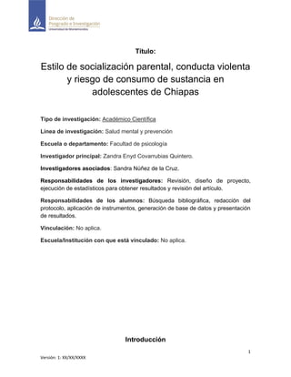 1
Versión: 1: XX/XX/XXXX
Título:
Estilo de socialización parental, conducta violenta
y riesgo de consumo de sustancia en
adolescentes de Chiapas
Tipo de investigación: Académico Científica
Línea de investigación: Salud mental y prevención
Escuela o departamento: Facultad de psicología
Investigador principal: Zandra Enyd Covarrubias Quintero.
Investigadores asociados: Sandra Núñez de la Cruz.
Responsabilidades de los investigadores: Revisión, diseño de proyecto,
ejecución de estadísticos para obtener resultados y revisión del artículo.
Responsabilidades de los alumnos: Búsqueda bibliográfica, redacción del
protocolo, aplicación de instrumentos, generación de base de datos y presentación
de resultados.
Vinculación: No aplica.
Escuela/Institución con que está vinculado: No aplica.
Introducción
 