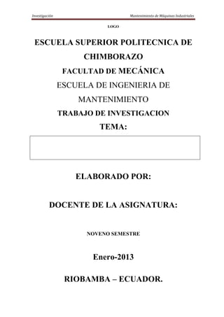 Investigación                     Mantenimiento de Máquinas Industriales

                           LOGO



 ESCUELA SUPERIOR POLITECNICA DE
                     CHIMBORAZO
                 FACULTAD DE MECÁNICA
                ESCUELA DE INGENIERIA DE
                    MANTENIMIENTO
                TRABAJO DE INVESTIGACION
                         TEMA:




                   ELABORADO POR:


          DOCENTE DE LA ASIGNATURA:


                      NOVENO SEMESTRE



                       Enero-2013

                 RIOBAMBA – ECUADOR.
 