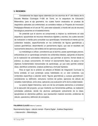 3. RESÚMEN

       Considerando los bajos logros obtenidos por los alumnos de 4° año básico de la
Escuela Modular Cocholgüe F-426 de Tomé, en la asignatura de Educación
Matemática, para el eje geometría, los cuales fueron analizados en pruebas de
diagnóstico aplicadas con anterioridad, se considera realizar un Proyecto de innovación
Pedagógica Basado en el uso de TIC, para este subsector, a través del uso de recursos
tecnológicos presentes en el establecimiento.
       Se pretende que el alumno se comprometa a mejorar su rendimiento en esta
asignatura, apoyándose de recursos interactivos digitales y escritos, los cuales servirán
de motivación e interés para consolidar sus aprendizajes, fomentando el interés por los
contenidos tratados, específicamente en los contenidos de figuras geométricas y
cuerpos geométricos, desarrollando un pensamiento lógico, que sea el resultado del
razonamiento deductivo y del análisis de los ejercicios propuestos.
       La metodología a utilizar, considerará que el alumno, posee aprendizajes previos,
enfocándose en un aprendizaje correctivo de contenidos tratados, apoyando al docente
en la realización de actividades interactivas, que permitan al alumno, formar desde la
práctica, su propio conocimiento. Al motivar el razonamiento lógico, se apoya a los
objetivos fundamentales transversales de aprendizaje, ya que esto permite ordenar
ideas, identificar contenidos, analizar problemas y formular hipótesis.
       Para el logro de lo anterior se utilizará el Modelo de Integración Curricular la
forma anidada, el cual contempla varias habilidades en un solo contenido. Los
contenidos específicos a abordar serán “figuras geométricas y cuerpos geométricos”,
considerando su definición, estructura, nombre de partes, ejercicios de cálculo de
variables matemáticas, entre otras, aplicando una evaluación al fin de la unidad tratada.
       La pizarra digital Interactiva, será uno de los principales elementos a considerar
en la ejecución del proyecto, ya que mediante sus herramientas gráficas, se realizarán
actividades prácticas, donde los alumnos participarán activamente de la clase,
apoyándose en elementos gráficos, que representen material concreto, problemas de
cálculo, operatoria y definición de conceptos.



PALABRAS CLAVES (Máximo 7 palabras)

Razonamiento lógico - cálculo mental - Pizarra Digital – Análisis Diagnóstico
– Intervención – Metodología.

_________________________________________________________________________
M. Careaga 2008                                                         5
 
