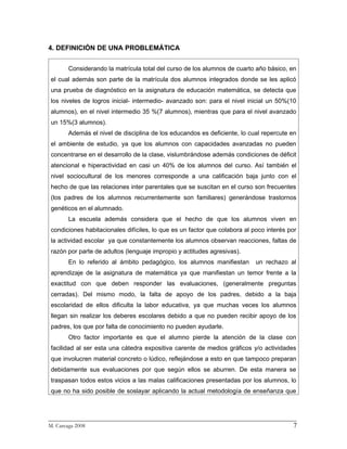 4. DEFINICIÓN DE UNA PROBLEMÁTICA


      Considerando la matrícula total del curso de los alumnos de cuarto año básico, en
el cual además son parte de la matrícula dos alumnos integrados donde se les aplicó
una prueba de diagnóstico en la asignatura de educación matemática, se detecta que
los niveles de logros inicial- intermedio- avanzado son: para el nivel inicial un 50%(10
alumnos), en el nivel intermedio 35 %(7 alumnos), mientras que para el nivel avanzado
un 15%(3 alumnos).
      Además el nivel de disciplina de los educandos es deficiente, lo cual repercute en
el ambiente de estudio, ya que los alumnos con capacidades avanzadas no pueden
concentrarse en el desarrollo de la clase, vislumbrándose además condiciones de déficit
atencional e hiperactividad en casi un 40% de los alumnos del curso. Así también el
nivel sociocultural de los menores corresponde a una calificación baja junto con el
hecho de que las relaciones inter parentales que se suscitan en el curso son frecuentes
(los padres de los alumnos recurrentemente son familiares) generándose trastornos
genéticos en el alumnado.
      La escuela además considera que el hecho de que los alumnos viven en
condiciones habitacionales difíciles, lo que es un factor que colabora al poco interés por
la actividad escolar ya que constantemente los alumnos observan reacciones, faltas de
razón por parte de adultos (lenguaje impropio y actitudes agresivas).
      En lo referido al ámbito pedagógico, los alumnos manifiestan         un rechazo al
aprendizaje de la asignatura de matemática ya que manifiestan un temor frente a la
exactitud con que deben responder las evaluaciones, (generalmente preguntas
cerradas). Del mismo modo, la falta de apoyo de los padres, debido a la baja
escolaridad de ellos dificulta la labor educativa, ya que muchas veces los alumnos
llegan sin realizar los deberes escolares debido a que no pueden recibir apoyo de los
padres, los que por falta de conocimiento no pueden ayudarle.
      Otro factor importante es que el alumno pierde la atención de la clase con
facilidad al ser esta una cátedra expositiva carente de medios gráficos y/o actividades
que involucren material concreto o lúdico, reflejándose a esto en que tampoco preparan
debidamente sus evaluaciones por que según ellos se aburren. De esta manera se
traspasan todos estos vicios a las malas calificaciones presentadas por los alumnos, lo
que no ha sido posible de soslayar aplicando la actual metodología de enseñanza que



_________________________________________________________________________
M. Careaga 2008                                                         7
 