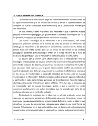 6. FUNDAMENTACIÓN TEÓRICA

       La sociedad de la comunicación exige del sistema el cambio en sus estructuras, en
su organización curricular y en los recursos de enseñanza. De allí la urgente necesidad de
incorporar las nuevas Tecnologías de la Información y de la Comunicación, movidas por
una racionalidad.
       En este contexto, y como respuesta a esta necesidad es que se conforma nuestro
proyecto de innovación pedagógica, ya que este basa su cometido en incorporar las TIC a
las practicas pedagógicas del establecimiento educacional analizado.
       Las nuevas Tecnologías de la Información y de la Comunicación, han venido
propiciando profundos cambios en la manera de cómo se procesa la información, se
construye, se reconstruye y se comunica el conocimiento; situación que ha tenido su
génesis fuera del ámbito escolar, pero que ya insiste en ser común en las prácticas
pedagógicas cotidianas. Estas tecnologías entran en el campo educativo de la mano de
las teorías de aprendizajes y de la instrucción de corte conductista (Sancho, 1994).
       De acuerdo con lo anterior, Jordi (1997) expresa que la interpretación sobre las
tecnologías en la educación, es reducida comúnmente al campo didáctico, considerándolas
como medio o recurso del docente, sin asumir su importancia en el cambio del mundo el
que se educan niños y jóvenes, por lo que se hace necesario redefinir las prioridades en
cuanto la educación. Una de las preocupación de la escuela es el debilitamiento progresivo
en las tareas de transformación y desarrollo intelectual del hombre ante las nuevas
Tecnologías de la Información y de la Comunicación, debido a la gran capacidad interactiva
y significante de estas competencias generadas por la contradicción: “Escuela moderna,
alumnos postmodernos” (Filkierkraf, en Colom, y Mélich, 1994). Aun así, la enseñanza se
ve mecanizada       por las nuevas tecnologías, gracias a que la sociedad ha venido
adquiriendo paulatinamente una cultura tecnológica que ha arropado gran parte de los
productos culturales que el hombre ha realizado.
       Contrastando lo explicitado con lo observado en el aula analizada, vemos que
realmente los alumnos no consideran a la tecnología como una herramienta, ya que no
asumen su importancia para las tareas encomendadas. Del mismo modo, se observa que
el profesor no posee las competencias necesarias para utilizar de una mejor forma los
recursos TIC presentes en el aula, esto debido a que no dispone del perfeccionamiento
necesario ni de un horario destinado a la preparación de material audiovisual o informatico.



_________________________________________________________________________
M. Careaga 2008                                                         9
 