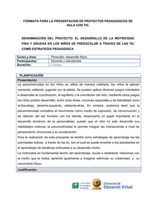 FORMATO PARA LA PRESENTACION DE PROYECTOS PEDAGOGICOS DE
AULA CON TIC.
DENOMINACIÓN DEL PROYECTO: EL DESARROLLO DE LA MOTRICIDAD
FINA Y GRUESA EN LOS NIÑOS DE PREESCOLAR A TRAVES DE LAS TIC
COMO ESTRATEGIA PEDAGOGICA
Curso y área: Prescolar- desarrollo fisico
Participantes: Docente y estudiantes
Duración: 3 meses
I. PLANIFICACIÓN
Presentación
La psicomotricidad en los niños se utiliza de manera cotidiana, los niños la aplican
corriendo, saltando, jugando con la pelota. Se pueden aplicar diversos juegos orientados
a desarrollar la coordinación, el equilibrio y la orientación del niño, mediante estos juegos
los niños podrán desarrollar, entre otras áreas, nociones espaciales y de lateralidad como
arriba-abajo, derecha-izquierda, adelante-atrás. En síntesis, podemos decir que la
psicomotricidad considera al movimiento como medio de expresión, de comunicación y
de relación del ser humano con los demás, desempeña un papel importante en el
desarrollo armónico de la personalidad, puesto que el niño no solo desarrolla sus
habilidades motoras; la psicomotricidad le permite integrar las interacciones a nivel de
pensamiento, emociones y su socialización.
Para la realización de esta propuesta se tendrá como estrategias de aprendizaje los las
actividades lúdicas a través de las tic, con el cual se puede enseñar a los estudiantes en
el aprendizaje de temáticas enfocadas a su desarrollo motriz.
La motricidad es fundamental dentro del aprendizaje, ayuda a establecer relaciones con
el medio que le rodea, aprende igualmente a imaginar estimular su creatividad, y su
crecimiento físico.
Justificación:
 