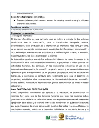eventos cotidianos.
Estándares tecnología e informática
 Reconozco la computadora como recurso de trabajo y comunicación y la utilizo en
diferentes actividades.
Temática a estudiar
Conjuntos y sistemas de numeración.
Referentes conceptuales:
Tecnologia e informática
El término informática es una expresión que se refiere al manejo de los sistemas
relacionados con la computación, para la identificación, búsqueda, análisis,
sistematización, uso y producción de la información. La informática hace parte, por tanto,
de un campo más amplio conocido como tecnologías de información y comunicación -
TIC-, entre cuyas manifestaciones encontramos el teléfono digital, la radio, la televisión,
los computadores, las redes telemáticas y la Internet.
La informática constituye uno de los sistemas tecnológicos de mayor incidencia en la
transformación de la cultura contemporánea debido a que permea la mayor parte de las
actividades humanas. En particular, en las instituciones educativas el uso de la
informática en los espacios de formación ha ganado terreno, y se ha constituido en una
oportunidad para el mejoramiento de los procesos pedagógicos. Para la educación en
tecnología, la informática se configura como herramienta clave para el desarrollo de
proyectos y actividades tales como procesos de búsqueda de información, simulación,
diseño asistido, manufactura, representación gráfica, comunicación de ideas y trabajo
colaborativo.
LA ALFABETIZACIÓN EN TECNOLOGÍA
Como componente fundamental del derecho a la educación, la alfabetización se
reconoce hoy como uno de los derechos humanos que todas las naciones deben
garantizar a sus ciudadanos. Alfabetización es una expresión que evoca el proceso de
apropiación de la lectura y la escritura como vía de inserción de los pueblos en la cultura;
por tanto, trasciende la simple comprensión literal de los textos y su decodificación ya
que implica entender, reflexionar y desarrollar habilidades de uso de la lectura y la
 