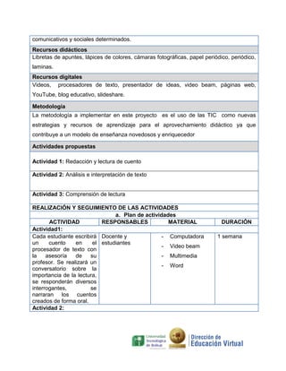 comunicativos y sociales determinados.
Recursos didácticos
Libretas de apuntes, lápices de colores, cámaras fotográficas, papel periódico, periódico,
laminas.
Recursos digitales
Videos, procesadores de texto, presentador de ideas, video beam, páginas web,
YouTube, blog educativo, slideshare.
Metodología
La metodología a implementar en este proyecto es el uso de las TIC como nuevas
estrategias y recursos de aprendizaje para el aprovechamiento didáctico ya que
contribuye a un modelo de enseñanza novedosos y enriquecedor
Actividades propuestas
Actividad 1: Redacción y lectura de cuento
Actividad 2: Análisis e interpretación de texto
Actividad 3: Comprensión de lectura
REALIZACIÓN Y SEGUIMIENTO DE LAS ACTIVIDADES
a. Plan de actividades
ACTIVIDAD RESPONSABLES MATERIAL DURACIÓN
Actividad1:
Cada estudiante escribirá
un cuento en el
procesador de texto con
la asesoría de su
profesor. Se realizará un
conversatorio sobre la
importancia de la lectura,
se responderán diversos
interrogantes, se
narraran los cuentos
creados de forma oral.
Docente y
estudiantes
- Computadora
- Video beam
- Multimedia
- Word
1 semana
Actividad 2:
 