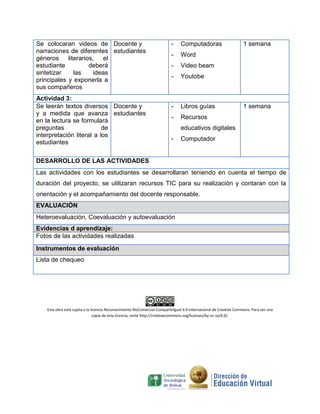 Se colocaran videos de
narraciones de diferentes
géneros literarios, el
estudiante deberá
sintetizar las ideas
principales y exponerla a
sus compañeros
Docente y
estudiantes
- Computadoras
- Word
- Video beam
- Youtobe
1 semana
Actividad 3:
Se leerán textos diversos
y a medida que avanza
en la lectura se formulará
preguntas de
interpretación literal a los
estudiantes
Docente y
estudiantes
- Libros guías
- Recursos
educativos digitales
- Computador
1 semana
DESARROLLO DE LAS ACTIVIDADES
Las actividades con los estudiantes se desarrollaran teniendo en cuenta el tiempo de
duración del proyecto, se utilizaran recursos TIC para su realización y contaran con la
orientación y el acompañamiento del docente responsable.
EVALUACIÓN
Heteroevaluación, Coevaluación y autoevaluación
Evidencias d aprendizaje:
Fotos de las actividades realizadas
Instrumentos de evaluación
Lista de chequeo
Esta obra está sujeta a la licencia Reconocimiento-NoComercial-CompartirIgual 4.0 Internacional de Creative Commons. Para ver una
copia de esta licencia, visite http://creativecommons.org/licenses/by-nc-sa/4.0/.
 