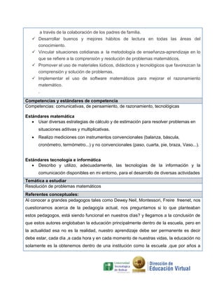 a través de la colaboración de los padres de familia.
 Desarrollar buenos y mejores hábitos de lectura en todas las áreas del
conocimiento.
 Vincular situaciones cotidianas a la metodología de enseñanza-aprendizaje en lo
que se refiere a la comprensión y resolución de problemas matemáticos.
 Promover el uso de materiales lúdicos, didácticos y tecnológicos que favorezcan la
comprensión y solución de problemas.
 Implementar el uso de software matemáticos para mejorar el razonamiento
matemático.
.
Competencias y estándares de competencia
Competencias: comunicativas, de pensamiento, de razonamiento, tecnológicas
Estándares matemática
 Usar diversas estrategias de cálculo y de estimación para resolver problemas en
situaciones aditivas y multiplicativas.
 Realizo mediciones con instrumentos convencionales (balanza, báscula,
cronómetro, termómetro...) y no convencionales (paso, cuarta, pie, braza, Vaso...).
Estándares tecnología e informática
 Describo y utilizo, adecuadamente, las tecnologías de la información y la
comunicación disponibles en mi entorno, para el desarrollo de diversas actividades
Temática a estudiar
Resolución de problemas matemáticos
Referentes conceptuales:
Al conocer a grandes pedagogos tales como Dewey Neil, Montessori, Freire freenet, nos
cuestionamos acerca de la pedagogía actual, nos preguntamos si lo que planteaban
estos pedagogos, está siendo funcional en nuestros días? y llegamos a la conclusión de
que estos autores englobaban la educación principalmente dentro de la escuela, pero en
la actualidad esa no es la realidad, nuestro aprendizaje debe ser permanente es decir
debe estar, cada día ,a cada hora y en cada momento de nuestras vidas, la educación no
solamente es la obtenemos dentro de una institución como la escuela ,que por años a
 
