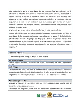sido predominante parta el aprendizaje de las personas, hay que entender que la
educación va más allá, la educación la obtenemos de nuestras familias, la sociedad, de
nuestra cultura y la escuela es solamente parte d una institución de la sociedad, esta
solamente forma y engloba una parte de nuestro aprendizaje.... al mencionar esto...nos
preguntamos si esta es un institución que permanecerá por siempre en nuestra
sociedad? el mundo vive múltiples cambios...y estos repercuten en nuestras vidas, y por
supuesto en las escuelas.
Un proyecto que se usó como referencia a la hora de crear el presente es:
“Diseño e implementación de una herramienta pedagógica para mejorar los procesos de
aprendizaje de las operaciones básicas matemáticas en el grado 5º de la institución
educativa liceo moderno Magangué de Magangué – Bolívar integrantes: marcela Ibeth
Mestre González, Sigfrido morales payares, Wilson Rafael Zúñiga Navarro, Coorporacion
Universitaria Remington programa especialización en gerencia informática zonal –
magangué”
Recursos didácticos
Cuaderno de apuntes, libro guía. Hojas de bloc, revistas.
Recursos digitales
Videos dibujos animados, procesador de textos, presentador de ideas, computador,
blogger
Metodología
La metodología a desarrollar debe se activa recreativa didáctica significativa colaborativa
aprovechando el conocimiento de algunos niños de ellos ayudar a los demás niños que
tengan falencias y así lograr una buena comunicación con todos los niños y niñas
Actividades propuestas
Actividad 1: Creación de diapositivas en power point con algoritmo de suma y resta de
polinomios sin signos de agrupación
Valiéndose del programa power point los estudiantes desarrollaran las situaciones
 