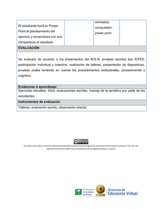 El estudiante hará en Power
Point el planteamiento del
ejercicio y comprobara con sus
compañeros el resultado
animados,
computador,
power point
EVALUACIÓN
Se evaluará de acuerdo a los lineamientos del M.E.N. pruebas escritas tipo ICFES,
participación individual y colectiva, realización de talleres, presentación de diapositivas,
pruebas orales teniendo en cuenta los procedimientos actitudinales, procedimental y
cognitivo.
Evidencias d aprendizaje:
Ejercicios resueltos, fotos, evaluaciones escritas, manejo de la temática por parte de los
estudiantes
Instrumentos de evaluación
Talleres, evaluación escrita, observación directa.
Esta obra está sujeta a la licencia Reconocimiento-NoComercial-CompartirIgual 4.0 Internacional de Creative Commons. Para ver una
copia de esta licencia, visite http://creativecommons.org/licenses/by-nc-sa/4.0/.
 