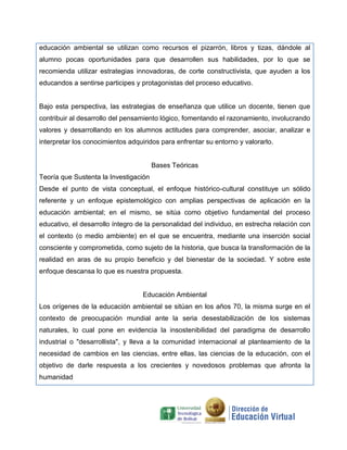 educación ambiental se utilizan como recursos el pizarrón, libros y tizas, dándole al
alumno pocas oportunidades para que desarrollen sus habilidades, por lo que se
recomienda utilizar estrategias innovadoras, de corte constructivista, que ayuden a los
educandos a sentirse participes y protagonistas del proceso educativo.
Bajo esta perspectiva, las estrategias de enseñanza que utilice un docente, tienen que
contribuir al desarrollo del pensamiento lógico, fomentando el razonamiento, involucrando
valores y desarrollando en los alumnos actitudes para comprender, asociar, analizar e
interpretar los conocimientos adquiridos para enfrentar su entorno y valorarlo.
Bases Teóricas
Teoría que Sustenta la Investigación
Desde el punto de vista conceptual, el enfoque histórico-cultural constituye un sólido
referente y un enfoque epistemológico con amplias perspectivas de aplicación en la
educación ambiental; en el mismo, se sitúa como objetivo fundamental del proceso
educativo, el desarrollo íntegro de la personalidad del individuo, en estrecha relación con
el contexto (o medio ambiente) en el que se encuentra, mediante una inserción social
consciente y comprometida, como sujeto de la historia, que busca la transformación de la
realidad en aras de su propio beneficio y del bienestar de la sociedad. Y sobre este
enfoque descansa lo que es nuestra propuesta.
Educación Ambiental
Los orígenes de la educación ambiental se sitúan en los años 70, la misma surge en el
contexto de preocupación mundial ante la seria desestabilización de los sistemas
naturales, lo cual pone en evidencia la insostenibilidad del paradigma de desarrollo
industrial o "desarrollista", y lleva a la comunidad internacional al planteamiento de la
necesidad de cambios en las ciencias, entre ellas, las ciencias de la educación, con el
objetivo de darle respuesta a los crecientes y novedosos problemas que afronta la
humanidad
 