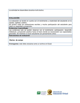 La actividad se desarrollara durante el año lectivo
EVALUACIÓN
La evaluación se tendrá en cuenta con el rendimiento y creatividad del estudiante en la
rapidez, agilidad, análisis.
Se tomara notas de evaluaciones escritas y mucha participación del estudiante para
medir su capacidad y proyección.
Evidencias d aprendizaje:
Las evidencias solo se podrán observar con el rendimiento, participación, desarrollo
intelectual y proyección positiva hacia el futuro donde se reconocerán sus capacidades
generales. Se mostrará un buen estudiante con pensamiento critico
Instrumentos de evaluación
.
Diarios de campo
Cronograma: este debe anexarse como un archivo en Excel.
 