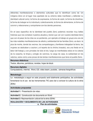 diferentes manifestaciones o elementos culturales que lo identifican como tal. Un
indígena Zenú en el lugar mas apartado de su entorno debe manifestar y defender su
identidad cultural como: la forma de expresarse, la forma de vestir, la forma de divertirse,
la forma de trabajar en lo individual y colectivamente, la forma de alimentarse, la forma de
convivir y relacionarse y comportarse con los demás personas.
En el caso especifico de la identidad del pueblo Zenú podemos recordar muy bellas
historias que nos contaban nuestros abuelos y tienen que ver con nuestra identidad Zenú
que con el pasar de los días se va perdiendo, por ejemplo el trabajo en grupo era una de
las más notables manifestaciones de afecto y solidaridad de las familias Zenú, es decir, la
pica de monte, donde los vecinos, los compadrazgos y familiares trabajaban la tierra, las
mujeres se dedicaban a cocinar y al reparto de la chicha (masato), era una fiesta en la
labor del trabajo y con jornadas de todo el día, luego se manifestaba estos en la colecta
de la cosecha, la limpia y arreglo de caminos, la carga de casa, la solidaridad en los
velorios; estos como unas pocas de las tantas manifestaciones que tiene el pueblo Zenú.
Recursos didácticos
Textos, álbumes, periódicos, revistas, hojas de block
Recursos digitales
Computadores, internet, Word, CD, video beam, youtobe, cámaras fotográficas
Metodología
La metodología a seguir en este proyecto será totalmente participativa, las actividades
fomentaran la el uso de las herramientas TIC para dar a conocer la cultura de la etnia
ZENU
Actividades propuestas
Actividad 1: Presentación de video
Actividad 2: Construcción de documento en Word
Actividad 3: Representación cultural de la etnia ZENU
REALIZACIÓN Y SEGUIMIENTO DE LAS ACTIVIDADES
a. Plan de actividades
 