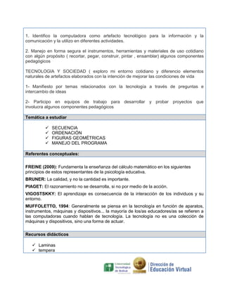 1. Identifico la computadora como artefacto tecnológico para la información y la
comunicación y la utilizo en diferentes actividades.
2. Manejo en forma segura el instrumentos, herramientas y materiales de uso cotidiano
con algún propósito ( recortar, pegar, construir, pintar , ensamblar) algunos componentes
pedagógicos
TECNOLOGIA Y SOCIEDAD ( exploro mi entorno cotidiano y diferencio elementos
naturales de artefactos elaborados con la intención de mejorar las condiciones de vida
1- Manifiesto por temas relacionados con la tecnología a través de preguntas e
intercambio de ideas
2- Participo en equipos de trabajo para desarrollar y probar proyectos que
involucra algunos componentes pedagógicos
Temática a estudiar





SECUENCIA
ORDENACIÓN
FIGURAS GEOMÉTRICAS
MANEJO DEL PROGRAMA

Referentes conceptuales:
FREINE (2009): Fundamenta la enseñanza del cálculo matemático en los siguientes
principios de estos representantes de la psicología educativa.
BRUNER: La calidad, y no la cantidad es importante.
PIAGET: El razonamiento no se desarrolla, si no por medio de la acción.
VIGOSTSKKY: El aprendizaje es consecuencia de la interacción de los individuos y su
entorno.
MUFFOLETTO, 1994: Generalmente se piensa en la tecnología en función de aparatos,
instrumentos, máquinas y dispositivos... la mayoría de los/as educadores/as se refieren a
las computadoras cuando hablan de tecnología. La tecnología no es una colección de
máquinas y dispositivos, sino una forma de actuar.
Recursos didácticos
 Laminas
 tempera

 