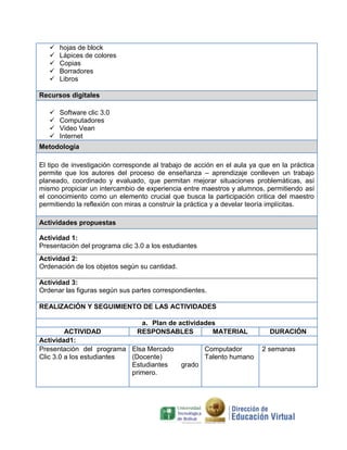 





hojas de block
Lápices de colores
Copias
Borradores
Libros

Recursos digitales





Software clic 3.0
Computadores
Video Vean
Internet

Metodología
El tipo de investigación corresponde al trabajo de acción en el aula ya que en la práctica
permite que los autores del proceso de enseñanza – aprendizaje conlleven un trabajo
planeado, coordinado y evaluado, que permitan mejorar situaciones problemáticas, así
mismo propiciar un intercambio de experiencia entre maestros y alumnos, permitiendo así
el conocimiento como un elemento crucial que busca la participación critica del maestro
permitiendo la reflexión con miras a construir la práctica y a develar teoría implícitas.
Actividades propuestas
Actividad 1:
Presentación del programa clic 3.0 a los estudiantes
Actividad 2:
Ordenación de los objetos según su cantidad.
Actividad 3:
Ordenar las figuras según sus partes correspondientes.
REALIZACIÓN Y SEGUIMIENTO DE LAS ACTIVIDADES
a. Plan de actividades
ACTIVIDAD
RESPONSABLES
MATERIAL
Actividad1:
Presentación del programa Elsa Mercado
Computador
Clic 3.0 a los estudiantes
(Docente)
Talento humano
Estudiantes
grado
primero.

DURACIÓN
2 semanas

 