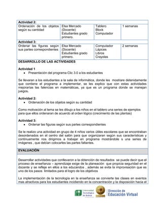 Actividad 2:
Ordenación de los objetos Elsa Mercado
según su cantidad
(Docente)
Estudiantes grado
primero.
Actividad 3:
Ordenar las figuras según Elsa Mercado
sus partes correspondientes (Docente)
Estudiantes grado
primero.

Tablero
Block
Computador

1 semanas

Computador
Lápices
Libros
Crayolas

2 semanas

DESARROLLO DE LAS ACTIVIDADES
Actividad 1
Presentación del programa Clic 3.0 a los estudiantes
Se llevaran a los estudiantes a la sala de informática, donde les mostrare detenidamente
que contiene el programa a implementar, se les explico que con estas actividades
mejorarías las falencias en matemáticas, ya que es un programa donde se manejan
juegos.
Actividad 2:
Ordenación de los objetos según su cantidad
Como motivación al tema se les dibujo a los niños en el tablero una series de ejemplos
para que ellos ordenaran de acuerdo al orden lógico (crecimiento de las plantas)
Actividad 3:
Ordenar las figuras según sus partes correspondientes
Se le realizo una actividad en grupo de 4 niños varios útiles escolares que se encontraban
desordenados en el centro del salón para que organizaran según sus características y
continuamente nos dirigimos a trabajar en programa mostrándole s una series de
imágenes , que debían colocarles las partes faltantes.
EVALUACIÓN
Desarrollar actividades que conllevaron a la obtención de resultados se puede decir que el
proceso de enseñanza – aprendizaje exige de la planeación que propicia seguridad en el
docente y se refleje en ellos a los educandos , además se evita la improvisación que es
uno de los pasos limitados para el logro de los objetivos
La implementación de la tecnología en la enseñanza se convierte las clases en eventos
mas atractivos para los estudiantes incidiendo en la concentración y la disposición hacia el

 