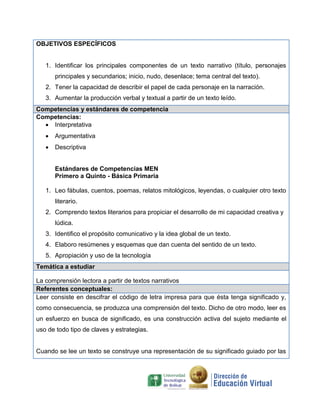 OBJETIVOS ESPECÍFICOS
1. Identificar los principales componentes de un texto narrativo (título, personajes
principales y secundarios; inicio, nudo, desenlace; tema central del texto).
2. Tener la capacidad de describir el papel de cada personaje en la narración.
3. Aumentar la producción verbal y textual a partir de un texto leído.
Competencias y estándares de competencia
Competencias:
 Interpretativa
 Argumentativa
 Descriptiva
Estándares de Competencias MEN
Primero a Quinto - Básica Primaria
1. Leo fábulas, cuentos, poemas, relatos mitológicos, leyendas, o cualquier otro texto
literario.
2. Comprendo textos literarios para propiciar el desarrollo de mi capacidad creativa y
lúdica.
3. Identifico el propósito comunicativo y la idea global de un texto.
4. Elaboro resúmenes y esquemas que dan cuenta del sentido de un texto.
5. Apropiación y uso de la tecnología
Temática a estudiar
La comprensión lectora a partir de textos narrativos
Referentes conceptuales:
Leer consiste en descifrar el código de letra impresa para que ésta tenga significado y,
como consecuencia, se produzca una comprensión del texto. Dicho de otro modo, leer es
un esfuerzo en busca de significado, es una construcción activa del sujeto mediante el
uso de todo tipo de claves y estrategias.
Cuando se lee un texto se construye una representación de su significado guiado por las
 