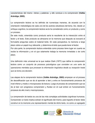 características del mismo –letras y palabras- y ello conduce a la comprensión (Vallés
Arándiga, 2005).
La comprensión lectora se ha definido de numerosas maneras, de acuerdo con la
orientación metodológica de cada uno de los autores estudiosos del tema. Así, desde un
enfoque cognitivo, la comprensión lectora se la ha considerado como un producto y como
un proceso.
De este modo, entendida como producto sería la resultante de la interacción entre el
lector y el texto. Este producto se almacena en la memoria que después se evocará al
formularle preguntas sobre el material leído. En esta perspectiva, la memoria a largo
plazo cobra un papel muy relevante, y determina el éxito que pueda tener el lector.
Por otra parte, la comprensión lectora entendida como proceso tiene lugar en cuanto se
recibe la información y en el que solamente trabaja la memoria inmediata o de corto
plazo.
Una definición más universal es la que realiza Clark (1977) que define la comprensión
lectora como un conjunto de procesos psicológicos que consisten en una serie de
operaciones mentales que procesan la información lingüística desde su recepción hasta
que se toma una decisión.
Las etapas de la comprensión lectora (Vallés Arándiga, 2005) empiezan en el proceso
de decodificación que se da al aprender a leer y entra en funcionamiento procesos de
nivel inferior y medio o microproceso de lectura. Luego el proceso de comprensión que se
da al leer con progresiva comprensión y fluidez en el cual entran en funcionamiento
procesos de alto nivel o macroprocesos.
La comprensión de textos es una de las más complejas actividades cognitivas humanas.
Comprender un texto implica extraer el significado del mismo; para lograrlo el lector debe
construir en la memoria una representación mental de dicho texto, no como un agregado
 
