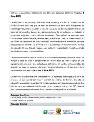 de trozos individuales de información, sino como una estructura coherente (Irrazábal &
Saux, 2005).
La comprensión es un trabajo interactivo entre el texto y el sujeto. El proceso que se
llevaría adelante cada vez que un lector se enfrenta a un texto sería el siguiente: en
primer lugar, las palabras ingresan al sistema cognitivo a través del procesamiento de los
sistemas perceptuales. Luego, las representaciones de las palabras se traducen a
estructuras sintácticas y proposiciones semánticas. Estas últimas se combinan para
formar una representación integrada del texto generada por ciclos de procesamiento, en
los cuales paulatinamente se suma al modelo representacional la información derivada
de las oraciones entrantes. El producto final será, entonces, un modelo mental o modelo
de situación. Si todo trabajo realizado con éxito, la representación mental construida
permitirá comprender y recordar el texto.
La comprensión del modelo de situación es la comprensión más profunda que resulta de
integrar la base del texto al conocimiento. Una buena base de texto se apoya en una
representación cohesiva y bien estructurada del mismo. En cambio, un buen modelo de
situación se basa en procesos diferentes, fundamentalmente, en el uso activo de la
memoria durante la lectura (Irrazábal & Saux, 2005).
Es claro que la actualidad está enmarcada por un desarrollo tecnológico, día a día los
avances en este campo son más y permean las esferas del hombre. Por ello, la
educación ha decidido integrar las TIC en las escuelas y las instituciones educativas. Por
ello, se hace necesario que los docentes deban reconocer qué son las TIC, analizar
cómo pueden tejerse relaciones de éstas con la educación y con los estudiantes.
Recursos didácticos
Los recursos didácticos que se emplearán en el proyecto son:
Lápices, libreta de apuntes.
Recursos digitales
 
