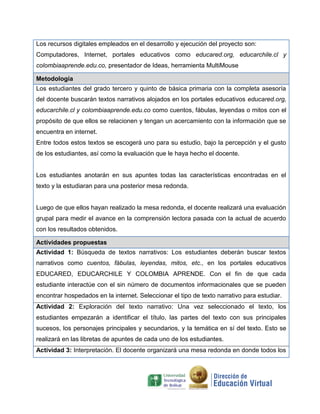 Los recursos digitales empleados en el desarrollo y ejecución del proyecto son:
Computadores, Internet, portales educativos como educared.org, educarchile.cl y
colombiaaprende.edu.co, presentador de Ideas, herramienta MultiMouse
Metodología
Los estudiantes del grado tercero y quinto de básica primaria con la completa asesoría
del docente buscarán textos narrativos alojados en los portales educativos educared.org,
educarchile.cl y colombiaaprende.edu.co como cuentos, fábulas, leyendas o mitos con el
propósito de que ellos se relacionen y tengan un acercamiento con la información que se
encuentra en internet.
Entre todos estos textos se escogerá uno para su estudio, bajo la percepción y el gusto
de los estudiantes, así como la evaluación que le haya hecho el docente.
Los estudiantes anotarán en sus apuntes todas las características encontradas en el
texto y la estudiaran para una posterior mesa redonda.
Luego de que ellos hayan realizado la mesa redonda, el docente realizará una evaluación
grupal para medir el avance en la comprensión lectora pasada con la actual de acuerdo
con los resultados obtenidos.
Actividades propuestas
Actividad 1: Búsqueda de textos narrativos: Los estudiantes deberán buscar textos
narrativos como cuentos, fábulas, leyendas, mitos, etc., en los portales educativos
EDUCARED, EDUCARCHILE Y COLOMBIA APRENDE. Con el fin de que cada
estudiante interactúe con el sin número de documentos informacionales que se pueden
encontrar hospedados en la internet. Seleccionar el tipo de texto narrativo para estudiar.
Actividad 2: Exploración del texto narrativo: Una vez seleccionado el texto, los
estudiantes empezarán a identificar el título, las partes del texto con sus principales
sucesos, los personajes principales y secundarios, y la temática en sí del texto. Esto se
realizará en las libretas de apuntes de cada uno de los estudiantes.
Actividad 3: Interpretación. El docente organizará una mesa redonda en donde todos los
 