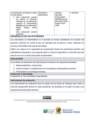 La evaluación se llevará a cabo
en dos partes:
 Una evaluación grupal
en donde el docente
realizará un cuestionario
usando la herramienta
MultiMouse de Microsoft
Office Power Point
2007.
Una evaluación escrita
del tema.
Docentes y
estudiantes
Lápices,
Apuntes
Computador
MultiMouse de
Microsoft Office
Power Point
2007.
1 semana
DESARROLLO DE LAS ACTIVIDADES
Las actividades se desarrollaran en el periodo de tiempo establecido de duración del
proyecto, teniendo en cuenta el tipo de actividad que se llevara a cabo, utilizando los
recursos informáticos del aula de tecnología.
Habrá una mejora en la capacidad de comprensión lectora los estudiantes tendrán una
velocidad de respuesta a una pregunta sobre un texto en específico y no tendrán que leer
más de una vez un texto para poder comprenderlo.
EVALUACIÓN
Los criterios de evaluación de este proyecto se basa en los siguientes preceptos:
1. Responsabilidad y compromiso.
2. Avance (mejora o decadencia) en la competencia interpretativa de textos.
3. Puntualidad en la entrega de tareas.
Evidencias d aprendizaje:
Fotografías de las actividades desarrolladas.
Instrumentos de evaluación
Los instrumentos de evaluación que se usarán son las listas de chequeo para medir el
nivel de comprensión lectora en cada estudiante, las actitudes en el salón de clase y las
evaluaciones pertinentes del tema
Esta obra está sujeta a la licencia Reconocimiento-NoComercial-CompartirIgual 4.0 Internacional de Creative Commons. Para ver una
copia de esta licencia, visite http://creativecommons.org/licenses/by-nc-sa/4.0/.
 