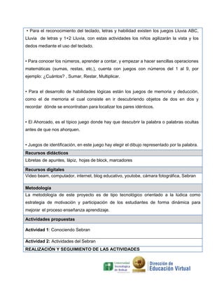 • Para el reconocimiento del teclado, letras y habilidad existen los juegos Lluvia ABC,
Lluvia de letras y 1+2 Lluvia, con estas actividades los niños agilizarán la vista y los
dedos mediante el uso del teclado.
• Para conocer los números, aprender a contar, y empezar a hacer sencillas operaciones
matemáticas (sumas, restas, etc.), cuenta con juegos con números del 1 al 9, por
ejemplo: ¿Cuántos? , Sumar, Restar, Multiplicar.
• Para el desarrollo de habilidades lógicas están los juegos de memoria y deducción,
como el de memoria el cual consiste en ir descubriendo objetos de dos en dos y
recordar dónde se encontraban para localizar los pares idénticos.
• El Ahorcado, es el típico juego donde hay que descubrir la palabra o palabras ocultas
antes de que nos ahorquen.
• Juegos de identificación, en este juego hay elegir el dibujo representado por la palabra.
Recursos didácticos
Libretas de apuntes, lápiz, hojas de block, marcadores
Recursos digitales
Video beam, computador, internet, blog educativo, youtobe, cámara fotográfica, Sebran
Metodología
La metodología de este proyecto es de tipo tecnológico orientado a la lúdica como
estrategia de motivación y participación de los estudiantes de forma dinámica para
mejorar el proceso enseñanza aprendizaje.
Actividades propuestas
Actividad 1: Conociendo Sebran
Actividad 2: Actividades del Sebran
REALIZACIÓN Y SEGUIMIENTO DE LAS ACTIVIDADES
 