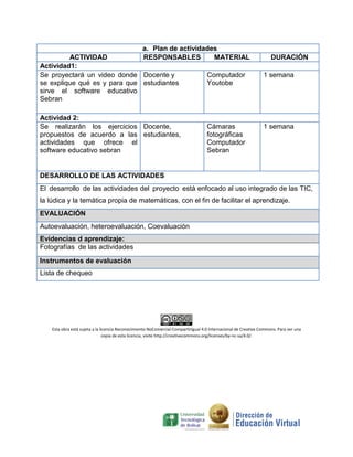 a. Plan de actividades
ACTIVIDAD RESPONSABLES MATERIAL DURACIÓN
Actividad1:
Se proyectará un video donde
se explique qué es y para que
sirve el software educativo
Sebran
Docente y
estudiantes
Computador
Youtobe
1 semana
Actividad 2:
Se realizarán los ejercicios
propuestos de acuerdo a las
actividades que ofrece el
software educativo sebran
Docente,
estudiantes,
Cámaras
fotográficas
Computador
Sebran
1 semana
DESARROLLO DE LAS ACTIVIDADES
El desarrollo de las actividades del proyecto está enfocado al uso integrado de las TIC,
la lúdica y la temática propia de matemáticas, con el fin de facilitar el aprendizaje.
EVALUACIÓN
Autoevaluación, heteroevaluación, Coevaluación
Evidencias d aprendizaje:
Fotografías de las actividades
Instrumentos de evaluación
Lista de chequeo
Esta obra está sujeta a la licencia Reconocimiento-NoComercial-CompartirIgual 4.0 Internacional de Creative Commons. Para ver una
copia de esta licencia, visite http://creativecommons.org/licenses/by-nc-sa/4.0/.
 