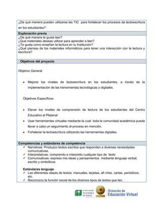 ¿De qué manera pueden utilizarse las TIC para fortalecer los procesos de lectoescritura
en los estudiantes?
Exploración previa
¿De qué manera te gusta leer?
¿Qué materiales deseas utilizar para aprender a leer?
¿Te gusta como enseñan la lectura en tu Institución?
¿Qué piensas de los materiales informáticos para tener una interacción con la lectura y
escritura?
Objetivos del proyecto
Objetivo General
 Mejorar los niveles de lectoescritura en los estudiantes, a través de la
implementación de las herramientas tecnológicas o digitales.
Objetivos Específicos
 Elevar los niveles de comprensión de lectura de los estudiantes del Centro
Educativo el Platanal
 Usar herramientas virtuales mediante la cual toda la comunidad académica pueda
llevar a cabo un seguimiento al proceso en mención.
 Fortalecer la lectoescritura utilizando las herramientas digitales.
Competencias y estándares de competencia
 Narrativas: Produzco textos escritos que responden a diversas necesidades
comunicativas.
 Interpretativas: comprendo e interpreto cualquier tipo de texto
 Comunicativas: expreso mis ideas y pensamientos mediante lenguaje verbal,
escrito y simbólicos
Estándares lenguaje
 Leo diferentes clases de textos: manuales, tarjetas, afi ches, cartas, periódicos,
etc.
 Reconozco la función social de los diversos tipos de textos que leo.
 