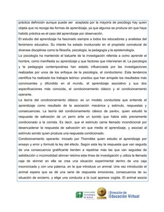 práctica definición aunque puede ser aceptada por la mayoría de psicólogo hay quien
objeta que no recoge las formas de aprendizaje, ya que algunos se produce sin que haya
habido práctica es el caso del aprendizaje por observación.
El estudio del aprendizaje ha fascinado siempre a todos los educadores y analistas del
fenómeno educativo. Su interés ha estado involucrado en el propósito connatural de
diversas disciplinas como la filosofía, psicología, la pedagogía y la epistemología.
La psicología ha mantenido el baluarte de la investigación referida a como aprende el
hombre, como manifiesta su aprendizaje y que factores que intervienen él. La psicología
y la pedagogía contemporánea han estado influenciada por las investigaciones
realizadas por unos de los enfoque de la psicología, el conductismo .Esta tendencia
científica ha realizado los trabajos teórico- practico que han arrojado los resultados más
convincentes y difundido en el mundo, el aprendizaje asociativo y sus dos
especificaciones más conocida, el condicionamiento clásico y el condicionamiento
operante.
La teoría del condicionamiento clásico: es un modelo conductista que entiende el
aprendizaje como resultado de la asociación mecánica y estimulo, respuestas y
consecuencias. La teoría del condicionamiento clásico de pavlov, quien estudió la
respuesta de salivación de un perro ante un sonido que había sido previamente
condicionado a la comida. Es decir, que el estímulo carne llamado incondicional por
desencadenar la respuesta de salivación sin que medie el aprendizaje, y asociad al
estímulo sonido quien produce una respuesta condicionado.
Condicionamiento operante: iniciado por Thorndike quien estudio el aprendizaje por
ensayo y error y formuló la ley del efecto. Según esta ley la respuesta que van seguida
de una consecuencia gratificante tienden a repetirse más las que van seguidas de
satisfacción o incomodidad skinner retoma esta línea de investigación y utiliza la llamada
caja de skinner en ella se crea una situación experimental dentro de una caja
insonorizada y con una palanca, en la que introduce un animal. Una vez introducido el
animal espera que se dé una serie de respuesta emociones, consecuencia de su
situación de encierro, y elige una conducta a la cual aparece cogida. El animal asocia
 
