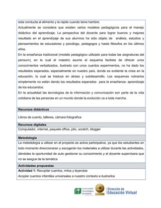 esta conducta al alimento y la repite cuando tiene hambre.
Actualmente se considera que existen varios modelos pedagógicos para el manejo
didáctico del aprendizaje. La perspectiva del docente para lograr buenos y mejores
resultado en el aprendizaje de sus alumnos ha sido objeto de análisis, estudios y
planeamientos de educadores y psicólogo, pedagogos y hasta filósofos en los últimos
años.
En la enseñanza tradicional (modelo pedagógico utilizado para todas las asignaturas del
pensum), en la cual el maestro asume el esquema facilista de ofrecer unos
conocimientos verbalizados, ilustrado con unos cuantos experimentos, no ha dado los
resultados esperados, especialmente en nuestro país, donde es evidente la crisis en la
educación, lo cual se traduce en atraso y subdesarrollo. Los esquemas rutinarios
simplemente no están dando los resultados esperados para la enseñanza- aprendizaje
de los educandos.
En la actualidad las tecnologías de la información y comunicación son parte de la vida
cotidiana de las personas en un mundo donde la evolución va a toda marcha.
Recursos didácticos
Libros de cuento, talleres, cámara fotografica
Recursos digitales
Computador, internet, paquete office, jclic, scratch, blogger
Metodología
La metodología a utilizar en el proyecto es activa participativa, ya que los estudiantes en
todo momento direccionaran y escogerán los materiales a utilizar durante las actividades,
dándoles la oportunidad de auto gestionar su conocimiento y el docente supervisara que
no se sesgue de la temática
Actividades propuestas
Actividad 1: Recopilar cuentos, mitos y leyendas
Acoplar cuentos infantiles universales a nuestro contexto e ilustrarlos
 