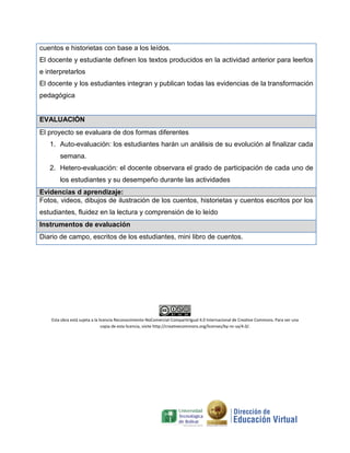 cuentos e historietas con base a los leídos.
El docente y estudiante definen los textos producidos en la actividad anterior para leerlos
e interpretarlos
El docente y los estudiantes integran y publican todas las evidencias de la transformación
pedagógica
EVALUACIÓN
El proyecto se evaluara de dos formas diferentes
1. Auto-evaluación: los estudiantes harán un análisis de su evolución al finalizar cada
semana.
2. Hetero-evaluación: el docente observara el grado de participación de cada uno de
los estudiantes y su desempeño durante las actividades
Evidencias d aprendizaje:
Fotos, videos, dibujos de ilustración de los cuentos, historietas y cuentos escritos por los
estudiantes, fluidez en la lectura y comprensión de lo leído
Instrumentos de evaluación
Diario de campo, escritos de los estudiantes, mini libro de cuentos.
Esta obra está sujeta a la licencia Reconocimiento-NoComercial-CompartirIgual 4.0 Internacional de Creative Commons. Para ver una
copia de esta licencia, visite http://creativecommons.org/licenses/by-nc-sa/4.0/.
 