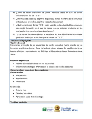  ¿Cómo se están orientando los patios afectivos desde el aula de clases
fundamentados en las TIC`S?
 ¿Hay respaldo afectivo y cognitivo de padres y demás miembros de la comunidad
en la actividad productiva, cognitiva y social del educando?
 ¿Qué herramientas de las TIC`S están usando en la actualidad los educandos
para recibir formación en el aula de clases y en su actividad productiva en las
huertas afectivas para hacerlas más prósperas?
 ¿Los planes de clases orientan al estudiante en sus necesidades productivas,
generadas en los patios afectivos y en el uso de las TIC`S?
Objetivos del proyecto
Objetivo General
Incrementar el interés de los educandos del centro educativo huerta grande por su
formación académica dentro y fuera del aula de clases atreves del establecimiento de
huertas afectivas en asocio con las TIC`S en el Municipio de Sucre, Departamento de
Sucre.
Objetivos específicos
• Realizar actividades lúdicas con los estudiantes
• Implementar estrategias dinámicas en la creación de huertas escolares
Competencias y estándares de competencia
Competencias
• Interpretativa
• Argumentativa
• Propositiva
Estándares
 Entorno vivo
 Ciencia y tecnología
 Apropiación y uso de la tecnología
Temática a estudiar
 