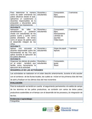 Para determinar la manera
como se están orientando los
patios afectivos desde el aula,
aplicamos un cuestionario a
docentes responsables de la
propuesta y educandos para
determinar sus impresiones.
Docentes y
estudiantes
Computador,
lápiz,
fotocopiadora
2 semanas
Actividad 2:
Aplicación de taller de
sensibilización y posterior
charla con estudiantes de los
grados cuarto y quinto como
padres alrededor de temas
como el apoyo de padres para
el desarrollo integral de los
niños.
Docentes y
estudiantes
Computador,
lápiz,
fotocopiadora
Libretas de
apuntes
Video beam
2 semanas
Actividad 3:
Aplicar una encuesta al
docente responsable sobre las
herramientas de las Tics que
aplica durante la ejecución de
los patios afectivos
Docentes y
estudiantes
Hojas de papel,
lápices
1 semana
Actividad 4:
Organizar los planes de grados
en el orden temático que
facilite como herramienta la
ejecución de la actividad
Docentes y
estudiantes
Computador,
guias
Word
DESARROLLO DE LAS ACTIVIDADES
Las actividades se realizaran en el orden descrito anteriormente, durante el año escolar
con el comienzo de las lluvias locales, las cuales se inician en los primeros días del mes
de abril y finalizan en los últimos días del mes noviembre
EVALUACIÓN
Para la evaluación se tendrá en cuenta el seguimiento permanente a la salida de campo
de los alumnos en los patios productivos, se contarán con varios de éstos patios
productivos sostenibles en el tiempo con el desarrollo de los procesos y la integración de
las tics.
Evidencias d aprendizaje:
Fotografías
 