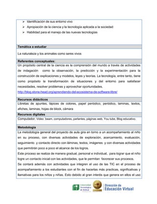  Identificación de sus entorno vivo
 Apropiación de la ciencia y la tecnología aplicada a la sociedad
 Habilidad para el manejo de las nuevas tecnologías
Temática a estudiar
La naturaleza y los animales como seres vivos
Referentes conceptuales:
Un propósito central de la ciencia es la comprensión del mundo a través de actividades
de indagación como la observación, la predicción y la experimentación para la
construcción de explicaciones y modelos, leyes y teorías. La tecnología, entre tanto, tiene
como propósito la transformación de situaciones y del entorno para satisfacer
necesidades, resolver problemas y aprovechar oportunidades.
http://blog.stone-head.org/aprendiendo-del-ecosistema-de-software-libre/
Recursos didácticos
Libretas de apuntes, lápices de colores, papel periódico, periódico, laminas, textos,
afiches, laminas, hojas de block, cámara
Recursos digitales
Computador, Video beam, computadores, parlantes, páginas web, You tube, Blog educativo.
Metodología
La metodología general del proyecto de aula gira en torno a un acompañamiento al niño
en su proceso, con diversas actividades de exploración, acercamiento, evaluación,
seguimiento y contacto directo con láminas, textos, imágenes y con diversas actividades
que permitirán poco a poco el alcance de los logros.
Este proceso se realiza de manera gradual, personal e individual, para lograr que el niño
logre un contacto inicial con las actividades, que le permitan favorecer sus procesos.
Se contará además con actividades que integren el uso de las TIC en el proceso de
acompañamiento a los estudiantes con el fin de hacerlas más practicas, significativas y
llamativas para los niños y niñas. Esto debido al gran interés que genera en ellos el uso
 