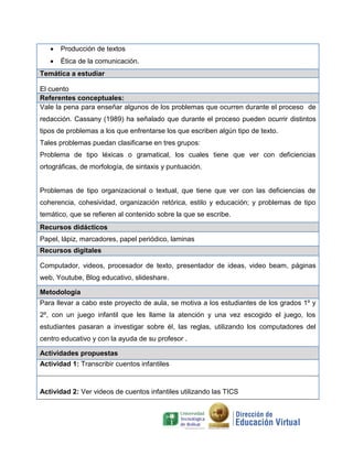  Producción de textos
 Ética de la comunicación.
Temática a estudiar
El cuento
Referentes conceptuales:
Vale la pena para enseñar algunos de los problemas que ocurren durante el proceso de
redacción. Cassany (1989) ha señalado que durante el proceso pueden ocurrir distintos
tipos de problemas a los que enfrentarse los que escriben algún tipo de texto.
Tales problemas puedan clasificarse en tres grupos:
Problema de tipo léxicas o gramatical, los cuales tiene que ver con deficiencias
ortográficas, de morfología, de sintaxis y puntuación.
Problemas de tipo organizacional o textual, que tiene que ver con las deficiencias de
coherencia, cohesividad, organización retórica, estilo y educación; y problemas de tipo
temático, que se refieren al contenido sobre la que se escribe.
Recursos didácticos
Papel, lápiz, marcadores, papel periódico, laminas
Recursos digitales
Computador, videos, procesador de texto, presentador de ideas, video beam, páginas
web, Youtube, Blog educativo, slideshare.
Metodología
Para llevar a cabo este proyecto de aula, se motiva a los estudiantes de los grados 1º y
2º, con un juego infantil que les llame la atención y una vez escogido el juego, los
estudiantes pasaran a investigar sobre él, las reglas, utilizando los computadores del
centro educativo y con la ayuda de su profesor .
Actividades propuestas
Actividad 1: Transcribir cuentos infantiles
Actividad 2: Ver videos de cuentos infantiles utilizando las TICS
 